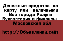 Денежные средства  на  карту  или   наличными - Все города Услуги » Бухгалтерия и финансы   . Московская обл.